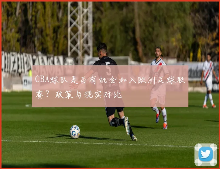 CBA球队是否有机会加入欧洲足球联赛？政策与现实对比