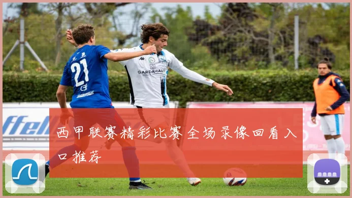 西甲联赛精彩比赛全场录像回看入口推荐