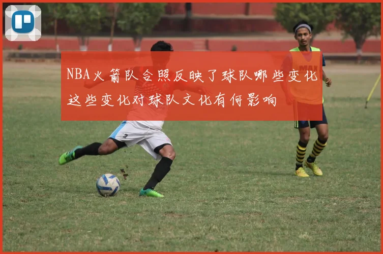 NBA火箭队合照反映了球队哪些变化这些变化对球队文化有何影响