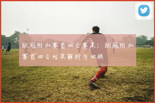 欧冠附加赛首回合赛果:欧冠附加赛首回合结果解析与回顾