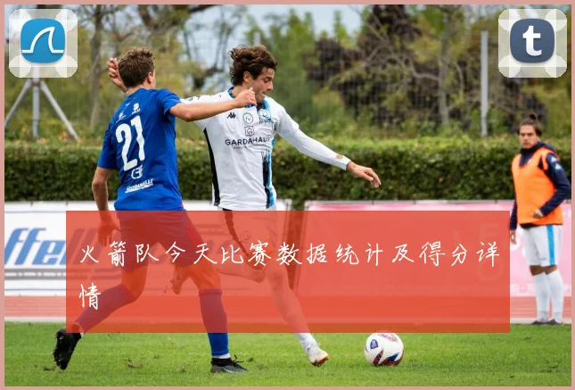 火箭队今天比赛数据统计及得分详情